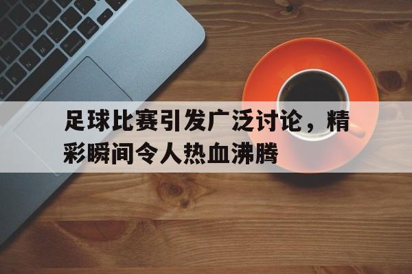 九游体育官网入口-关于足球比赛引发广泛讨论，精彩瞬间令人热血沸腾的信息